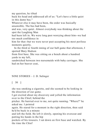 my question, he tilted
back his head and addressed all of us: "Let's have a little quiet
in this damn bus."
Whatever else it may have been, the order was basically
unsensible. The bus had been,
and was, very quiet. Almost everybody was thinking about the
spot the Laughing Man
had been left in. We were long past worrying about him--we had
too much confidence in
him for that--but we were never past accepting his most perilous
moments quietly.
In the third or fourth inning of our ball game that afternoon, I
spotted Mary Hudson
from first base. She was sitting on a bench about a hundred
yards to my left,
sandwiched between two nursemaids with baby carriages. She
had on her beaver coat,
NINE STORIES – J. D. Salinger
[ 30 ]
she was smoking a cigarette, and she seemed to be looking in
the direction of our game.
I got excited about my discovery and yelled the information
over to the Chief, behind the
pitcher. He hurried over to me, not quite running. "Where?" he
asked me. I pointed
again. He stared for a moment in the right direction, then said
he'd be back in a minute
and left the field. He left it slowly, opening his overcoat and
putting his hands in the hip
pockets of his trousers. I sat down on first base and watched. By
the time the Chief
 