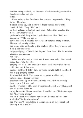 reached Mary Hudson, his overcoat was buttoned again and his
hands were down at his
sides.
He stood over her for about five minutes, apparently talking
to her. Then Mary
Hudson stood up, and the two of them walked toward the
baseball field. They didn't talk
as they walked, or look at each other. When they reached the
field, the Chief took his
position behind the pitcher. I yelled over to him. "Isn't she
gonna play?" He told me to
cover my sack. I covered my sack and watched Mary Hudson.
She walked slowly behind
the plate, with her hands in the pockets of her beaver coat, and
finally sat down on a
misplaced players' bench just beyond third base. She lit another
cigarette and crossed
her legs.
When the Warriors were at bat, I went over to her bench and
asked her if she felt like
playing left field. She shook her head. I asked her if she had a
cold. She shook her head
again. I told her I didn't have anybody in left field. I told her I
had a guy playing center
field and left field. There was no response at all to this
information. I tossed my first-
baseman's mitt up in the air and tried to have it land on my
head, but it fell in a mud
puddle. I wiped it off on my trousers and asked Mary Hudson if
she wanted to come up
to my house for dinner sometime. I told her the Chief came up a
lot. "Leave me alone,"
she said. "Just please leave me alone." I stared at her, then
walked off in the direction of
the Warriors' bench, taking a tangerine out of my pocket and
tossing it up in the air.
 