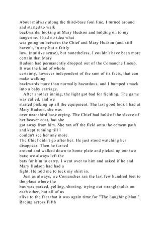 About midway along the third-base foul line, I turned around
and started to walk
backwards, looking at Mary Hudson and holding on to my
tangerine. I had no idea what
was going on between the Chief and Mary Hudson (and still
haven't, in any but a fairly
low, intuitive sense), but nonetheless, I couldn't have been more
certain that Mary
Hudson had permanently dropped out of the Comanche lineup.
It was the kind of whole
certainty, however independent of the sum of its facts, that can
make walking
backwards more than normally hazardous, and I bumped smack
into a baby carriage.
After another inning, the light got bad for fielding. The game
was called, and we
started picking up all the equipment. The last good look I had at
Mary Hudson, she was
over near third base crying. The Chief had hold of the sleeve of
her beaver coat, but she
got away from him. She ran off the field onto the cement path
and kept running till I
couldn't see her any more.
The Chief didn't go after her. He just stood watching her
disappear. Then he turned
around and walked down to home plate and picked up our two
bats; we always left the
bats for him to carry. I went over to him and asked if he and
Mary Hudson had had a
fight. He told me to tuck my shirt in.
Just as always, we Comanches ran the last few hundred feet to
the place where the
bus was parked, yelling, shoving, trying out strangleholds on
each other, but all of us
alive to the fact that it was again time for "The Laughing Man."
Racing across Fifth
 