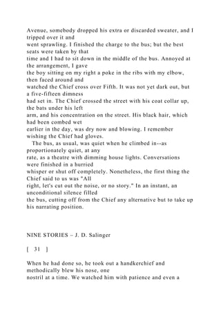 Avenue, somebody dropped his extra or discarded sweater, and I
tripped over it and
went sprawling. I finished the charge to the bus; but the best
seats were taken by that
time and I had to sit down in the middle of the bus. Annoyed at
the arrangement, I gave
the boy sitting on my right a poke in the ribs with my elbow,
then faced around and
watched the Chief cross over Fifth. It was not yet dark out, but
a five-fifteen dimness
had set in. The Chief crossed the street with his coat collar up,
the bats under his left
arm, and his concentration on the street. His black hair, which
had been combed wet
earlier in the day, was dry now and blowing. I remember
wishing the Chief had gloves.
The bus, as usual, was quiet when he climbed in--as
proportionately quiet, at any
rate, as a theatre with dimming house lights. Conversations
were finished in a hurried
whisper or shut off completely. Nonetheless, the first thing the
Chief said to us was "All
right, let's cut out the noise, or no story." In an instant, an
unconditional silence filled
the bus, cutting off from the Chief any alternative but to take up
his narrating position.
NINE STORIES – J. D. Salinger
[ 31 ]
When he had done so, he took out a handkerchief and
methodically blew his nose, one
nostril at a time. We watched him with patience and even a
 