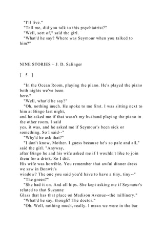 "I'll live."
"Tell me, did you talk to this psychiatrist?"
"Well, sort of," said the girl.
"What'd he say? Where was Seymour when you talked to
him?"
NINE STORIES – J. D. Salinger
[ 5 ]
"In the Ocean Room, playing the piano. He's played the piano
both nights we've been
here."
"Well, what'd he say?"
"Oh, nothing much. He spoke to me first. I was sitting next to
him at Bingo last night,
and he asked me if that wasn't my husband playing the piano in
the other room. I said
yes, it was, and he asked me if Seymour's been sick or
something. So I said--"
"Why'd he ask that?"
"I don't know, Mother. I guess because he's so pale and all,"
said the girl. "Anyway,
after Bingo he and his wife asked me if I wouldn't like to join
them for a drink. So I did.
His wife was horrible. You remember that awful dinner dress
we saw in Bonwit's
window? The one you said you'd have to have a tiny, tiny--"
"The green?"
"She had it on. And all hips. She kept asking me if Seymour's
related to that Suzanne
Glass that has that place on Madison Avenue--the millinery."
"What'd he say, though? The doctor."
"Oh. Well, nothing much, really. I mean we were in the bar
 