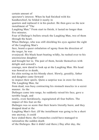 certain amount of
spectator's interest. When he had finished with his
handkerchief, he folded it neatly in
quarters and replaced it in his pocket. He then gave us the new
installment of "The
Laughing Man." From start to finish, it lasted no longer than
five minutes.
Four of Dufarge's bullets struck the Laughing Man, two of them
through the heart.
When Dufarge, who was still shielding his eyes against the sight
of the Laughing Man's
face, heard a queer exhalation of agony from the direction of
the target, he was
overjoyed. His black heart beating wildly, he rushed over to his
unconscious daughter
and brought her to. The pair of them, beside themselves with
delight and coward's
courage, now dared to look up at the Laughing Man. His head
was bowed as in death,
his chin resting on his bloody chest. Slowly, greedily, father
and daughter came forward
to inspect their spoils. Quite a surprise was in store for them.
The Laughing Man, far
from dead, was busy contracting his stomach muscles in a secret
manner. As the
Dufarges came into range, he suddenly raised his face, gave a
terrible laugh, and
neatly, even fastidiously, regurgitated all four bullets. The
impact of this feat on the
Dufarges was so acute that their hearts literally burst, and they
dropped dead at the
Laughing Man's feet. (If the installment was going to be a short
one anyway, it could
have ended there; the Comanches could have managed to
rationalize the sudden death
of the Dufarges. But it didn't end there.) Day after day, the
 