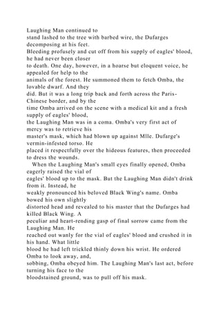 Laughing Man continued to
stand lashed to the tree with barbed wire, the Dufarges
decomposing at his feet.
Bleeding profusely and cut off from his supply of eagles' blood,
he had never been closer
to death. One day, however, in a hoarse but eloquent voice, he
appealed for help to the
animals of the forest. He summoned them to fetch Omba, the
lovable dwarf. And they
did. But it was a long trip back and forth across the Paris-
Chinese border, and by the
time Omba arrived on the scene with a medical kit and a fresh
supply of eagles' blood,
the Laughing Man was in a coma. Omba's very first act of
mercy was to retrieve his
master's mask, which had blown up against Mlle. Dufarge's
vermin-infested torso. He
placed it respectfully over the hideous features, then proceeded
to dress the wounds.
When the Laughing Man's small eyes finally opened, Omba
eagerly raised the vial of
eagles' blood up to the mask. But the Laughing Man didn't drink
from it. Instead, he
weakly pronounced his beloved Black Wing's name. Omba
bowed his own slightly
distorted head and revealed to his master that the Dufarges had
killed Black Wing. A
peculiar and heart-rending gasp of final sorrow came from the
Laughing Man. He
reached out wanly for the vial of eagles' blood and crushed it in
his hand. What little
blood he had left trickled thinly down his wrist. He ordered
Omba to look away, and,
sobbing, Omba obeyed him. The Laughing Man's last act, before
turning his face to the
bloodstained ground, was to pull off his mask.
 