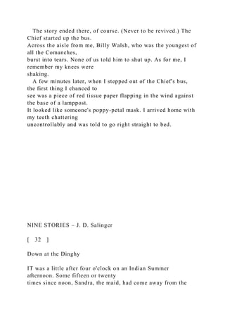 The story ended there, of course. (Never to be revived.) The
Chief started up the bus.
Across the aisle from me, Billy Walsh, who was the youngest of
all the Comanches,
burst into tears. None of us told him to shut up. As for me, I
remember my knees were
shaking.
A few minutes later, when I stepped out of the Chief's bus,
the first thing I chanced to
see was a piece of red tissue paper flapping in the wind against
the base of a lamppost.
It looked like someone's poppy-petal mask. I arrived home with
my teeth chattering
uncontrollably and was told to go right straight to bed.
NINE STORIES – J. D. Salinger
[ 32 ]
Down at the Dinghy
IT was a little after four o'clock on an Indian Summer
afternoon. Some fifteen or twenty
times since noon, Sandra, the maid, had come away from the
 