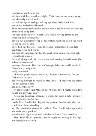 lake-front window in the
kitchen with her mouth set tight. This time as she came away,
she absently untied and
re-tied her apron strings, taking up what little slack her
enormous waistline allowed.
Then she went back to the enamel table and lowered her freshly
uniformed body into
the seat opposite Mrs. Snell. Mrs. Snell having finished the
cleaning and ironing was
having her customary cup of tea before walking down the road
to the bus stop. Mrs.
Snell had her hat on. It was the same interesting, black felt
headpiece she had worn,
not just all summer, but for the past three summers--through
record heat waves,
through change of life, over scores of ironing boards, over the
helms of dozens of
vacuum cleaners. The Hattie Carnegie label was still inside it,
faded but (it might be
said) unbowed.
"I'm not gonna worry about it," Sandra announced, for the
fifth or sixth time,
addressing herself as much as Mrs. Snell. "I made up my mind
I'm not gonna worry
about it. What for?"
"That's right," said Mrs. Snell. "I wouldn't. I really wouldn't.
Reach me my bag, dear."
A leather handbag, extremely worn, but with a label inside it
as impressive as the one
inside Mrs. Snell's hat, lay on the pantry. Sandra was able to
reach it without standing
up. She handed it across the table to Mrs. Snell, who opened it
and took out a pack of
mentholated cigarettes and a folder of Stork Club matches.
Mrs. Snell lit a cigarette, then brought her teacup to her lips,
but immediately set it
 