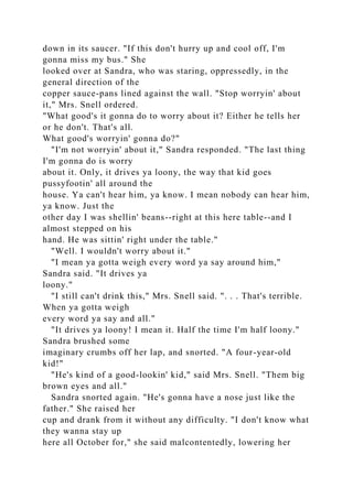down in its saucer. "If this don't hurry up and cool off, I'm
gonna miss my bus." She
looked over at Sandra, who was staring, oppressedly, in the
general direction of the
copper sauce-pans lined against the wall. "Stop worryin' about
it," Mrs. Snell ordered.
"What good's it gonna do to worry about it? Either he tells her
or he don't. That's all.
What good's worryin' gonna do?"
"I'm not worryin' about it," Sandra responded. "The last thing
I'm gonna do is worry
about it. Only, it drives ya loony, the way that kid goes
pussyfootin' all around the
house. Ya can't hear him, ya know. I mean nobody can hear him,
ya know. Just the
other day I was shellin' beans--right at this here table--and I
almost stepped on his
hand. He was sittin' right under the table."
"Well. I wouldn't worry about it."
"I mean ya gotta weigh every word ya say around him,"
Sandra said. "It drives ya
loony."
"I still can't drink this," Mrs. Snell said. ". . . That's terrible.
When ya gotta weigh
every word ya say and all."
"It drives ya loony! I mean it. Half the time I'm half loony."
Sandra brushed some
imaginary crumbs off her lap, and snorted. "A four-year-old
kid!"
"He's kind of a good-lookin' kid," said Mrs. Snell. "Them big
brown eyes and all."
Sandra snorted again. "He's gonna have a nose just like the
father." She raised her
cup and drank from it without any difficulty. "I don't know what
they wanna stay up
here all October for," she said malcontentedly, lowering her
 