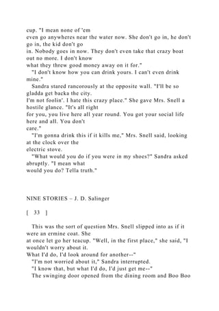 cup. "I mean none of 'em
even go anywheres near the water now. She don't go in, he don't
go in, the kid don't go
in. Nobody goes in now. They don't even take that crazy boat
out no more. I don't know
what they threw good money away on it for."
"I don't know how you can drink yours. I can't even drink
mine."
Sandra stared rancorously at the opposite wall. "I'll be so
gladda get backa the city.
I'm not foolin'. I hate this crazy place." She gave Mrs. Snell a
hostile glance. "It's all right
for you, you live here all year round. You got your social life
here and all. You don't
care."
"I'm gonna drink this if it kills me," Mrs. Snell said, looking
at the clock over the
electric stove.
"What would you do if you were in my shoes?" Sandra asked
abruptly. "I mean what
would you do? Tella truth."
NINE STORIES – J. D. Salinger
[ 33 ]
This was the sort of question Mrs. Snell slipped into as if it
were an ermine coat. She
at once let go her teacup. "Well, in the first place," she said, "I
wouldn't worry about it.
What I'd do, I'd look around for another--"
"I'm not worried about it," Sandra interrupted.
"I know that, but what I'd do, I'd just get me--"
The swinging door opened from the dining room and Boo Boo
 