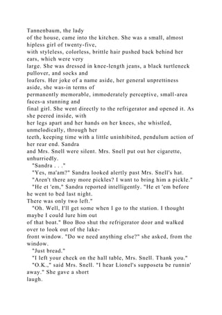 Tannenbaum, the lady
of the house, came into the kitchen. She was a small, almost
hipless girl of twenty-five,
with styleless, colorless, brittle hair pushed back behind her
ears, which were very
large. She was dressed in knee-length jeans, a black turtleneck
pullover, and socks and
loafers. Her joke of a name aside, her general unprettiness
aside, she was-in terms of
permanently memorable, immoderately perceptive, small-area
faces-a stunning and
final girl. She went directly to the refrigerator and opened it. As
she peered inside, with
her legs apart and her hands on her knees, she whistled,
unmelodically, through her
teeth, keeping time with a little uninhibited, pendulum action of
her rear end. Sandra
and Mrs. Snell were silent. Mrs. Snell put out her cigarette,
unhurriedly.
"Sandra . . ."
"Yes, ma'am?" Sandra looked alertly past Mrs. Snell's hat.
"Aren't there any more pickles? I want to bring him a pickle."
"He et 'em," Sandra reported intelligently. "He et 'em before
he went to bed last night.
There was only two left."
"Oh. Well, I'll get some when I go to the station. I thought
maybe I could lure him out
of that boat." Boo Boo shut the refrigerator door and walked
over to look out of the lake-
front window. "Do we need anything else?" she asked, from the
window.
"Just bread."
"I left your check on the hall table, Mrs. Snell. Thank you."
"O.K.," said Mrs. Snell. "I hear Lionel's supposeta be runnin'
away." She gave a short
laugh.
 