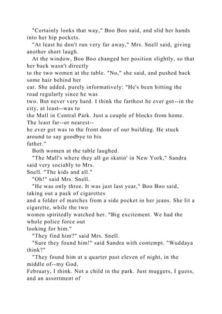 "Certainly looks that way," Boo Boo said, and slid her hands
into her hip pockets.
"At least he don't run very far away," Mrs. Snell said, giving
another short laugh.
At the window, Boo Boo changed her position slightly, so that
her back wasn't directly
to the two women at the table. "No," she said, and pushed back
some hair behind her
ear. She added, purely informatively: "He's been hitting the
road regularly since he was
two. But never very hard. I think the farthest he ever got--in the
city, at least--was to
the Mall in Central Park. Just a couple of blocks from home.
The least far--or nearest--
he ever got was to the front door of our building. He stuck
around to say goodbye to his
father."
Both women at the table laughed.
"The Mall's where they all go skatin' in New York," Sandra
said very sociably to Mrs.
Snell. "The kids and all."
"Oh!" said Mrs. Snell.
"He was only three. It was just last year," Boo Boo said,
taking out a pack of cigarettes
and a folder of matches from a side pocket in her jeans. She lit a
cigarette, while the two
women spiritedly watched her. "Big excitement. We had the
whole police force out
looking for him."
"They find him?" said Mrs. Snell.
"Sure they found him!" said Sandra with contempt. "Wuddaya
think?"
"They found him at a quarter past eleven of night, in the
middle of--my God,
February, I think. Not a child in the park. Just muggers, I guess,
and an assortment of
 