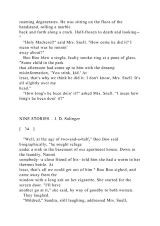 roaming degenerates. He was sitting on the floor of the
bandstand, rolling a marble
back and forth along a crack. Half-frozen to death and looking--
"
"Holy Mackerel!" said Mrs. Snell. "How come he did it? I
mean what was he runnin'
away about?"
Boo Boo blew a single, faulty smoke-ring at a pane of glass.
"Some child in the park
that afternoon had come up to him with the dreamy
misinformation, `You stink, kid.' At
least, that's why we think he did it. I don't know, Mrs. Snell. It's
all slightly over my
head."
"How long's he been doin' it?" asked Mrs. Snell. "I mean how
long's he been doin' it?"
NINE STORIES – J. D. Salinger
[ 34 ]
"Well, at the age of two-and-a-half," Boo Boo said
biographically, "he sought refuge
under a sink in the basement of our apartment house. Down in
the laundry. Naomi
somebody--a close friend of his--told him she had a worm in her
thermos bottle. At
least, that's all we could get out of him." Boo Boo sighed, and
came away from the
window with a long ash on her cigarette. She started for the
screen door. "I'll have
another go at it," she said, by way of goodby to both women.
They laughed.
"Mildred," Sandra, still laughing, addressed Mrs. Snell,
 