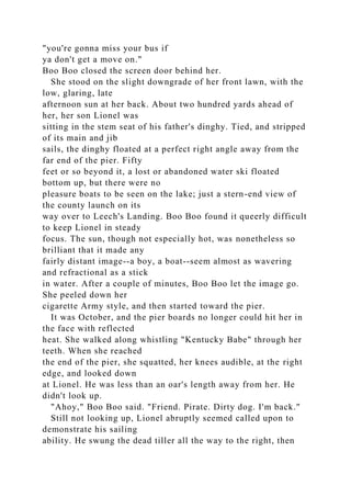 "you're gonna miss your bus if
ya don't get a move on."
Boo Boo closed the screen door behind her.
She stood on the slight downgrade of her front lawn, with the
low, glaring, late
afternoon sun at her back. About two hundred yards ahead of
her, her son Lionel was
sitting in the stem seat of his father's dinghy. Tied, and stripped
of its main and jib
sails, the dinghy floated at a perfect right angle away from the
far end of the pier. Fifty
feet or so beyond it, a lost or abandoned water ski floated
bottom up, but there were no
pleasure boats to be seen on the lake; just a stern-end view of
the county launch on its
way over to Leech's Landing. Boo Boo found it queerly difficult
to keep Lionel in steady
focus. The sun, though not especially hot, was nonetheless so
brilliant that it made any
fairly distant image--a boy, a boat--seem almost as wavering
and refractional as a stick
in water. After a couple of minutes, Boo Boo let the image go.
She peeled down her
cigarette Army style, and then started toward the pier.
It was October, and the pier boards no longer could hit her in
the face with reflected
heat. She walked along whistling "Kentucky Babe" through her
teeth. When she reached
the end of the pier, she squatted, her knees audible, at the right
edge, and looked down
at Lionel. He was less than an oar's length away from her. He
didn't look up.
"Ahoy," Boo Boo said. "Friend. Pirate. Dirty dog. I'm back."
Still not looking up, Lionel abruptly seemed called upon to
demonstrate his sailing
ability. He swung the dead tiller all the way to the right, then
 