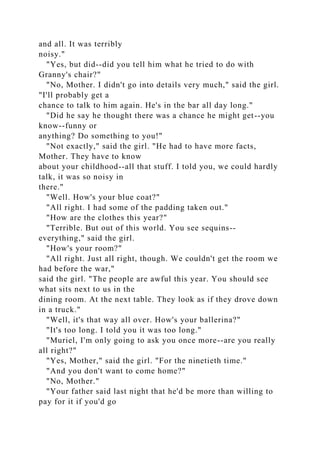 and all. It was terribly
noisy."
"Yes, but did--did you tell him what he tried to do with
Granny's chair?"
"No, Mother. I didn't go into details very much," said the girl.
"I'll probably get a
chance to talk to him again. He's in the bar all day long."
"Did he say he thought there was a chance he might get--you
know--funny or
anything? Do something to you!"
"Not exactly," said the girl. "He had to have more facts,
Mother. They have to know
about your childhood--all that stuff. I told you, we could hardly
talk, it was so noisy in
there."
"Well. How's your blue coat?"
"All right. I had some of the padding taken out."
"How are the clothes this year?"
"Terrible. But out of this world. You see sequins--
everything," said the girl.
"How's your room?"
"All right. Just all right, though. We couldn't get the room we
had before the war,"
said the girl. "The people are awful this year. You should see
what sits next to us in the
dining room. At the next table. They look as if they drove down
in a truck."
"Well, it's that way all over. How's your ballerina?"
"It's too long. I told you it was too long."
"Muriel, I'm only going to ask you once more--are you really
all right?"
"Yes, Mother," said the girl. "For the ninetieth time."
"And you don't want to come home?"
"No, Mother."
"Your father said last night that he'd be more than willing to
pay for it if you'd go
 