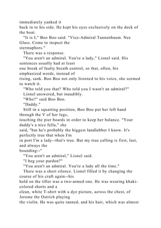 immediately yanked it
back in to his side. He kept his eyes exclusively on the deck of
the boat.
"It is I," Boo Boo said. "Vice-Admiral Tannenbaum. Nee
Glass. Come to inspect the
stermaphors."
There was a response.
"You aren't an admiral. You're a lady," Lionel said. His
sentences usually had at least
one break of faulty breath control, so that, often, his
emphasized words, instead of
rising, sank. Boo Boo not only listened to his voice, she seemed
to watch it.
"Who told you that? Who told you I wasn't an admiral?"
Lionel answered, but inaudibly.
"Who?" said Boo Boo.
"Daddy."
Still in a squatting position, Boo Boo put her left hand
through the V of her legs,
touching the pier boards in order to keep her balance. "Your
daddy's a nice fella," she
said, "but he's probably the biggest landlubber I know. It's
perfectly true that when I'm
in port I'm a lady--that's true. But my true calling is first, last,
and always the
bounding--"
"You aren't an admiral," Lionel said.
"I beg your pardon?"
"You aren't an admiral. You're a lady all the time."
There was a short silence. Lionel filled it by changing the
course of his craft again--his
hold on the tiller was a two-armed one. He was wearing khaki-
colored shorts and a
clean, white T-shirt with a dye picture, across the chest, of
Jerome the Ostrich playing
the violin. He was quite tanned, and his hair, which was almost
 
