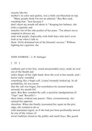 exactly like his
mother's in color and quality, was a little sun-bleached on top.
"Many people think I'm not an admiral," Boo Boo said,
watching him. "Just because I
don't shoot my mouth off about it." Keeping her balance, she
took a cigarette and
matches out of the side pocket of her jeans. "I'm almost never
tempted to discuss my
rank with people. Especially with little boys who don't even
look at me when I talk to
them. I'd be drummed out of the bloomin' service." Without
lighting her cigarette, she
NINE STORIES – J. D. Salinger
[ 35 ]
suddenly got to her feet, stood unreasonably erect, made an oval
out of the thumb and
index finger of her right hand, drew the oval to her mouth, and--
kazoo style--sounded
something like a bugle call. Lionel instantly looked up. In all
probability, he was aware
that the call was bogus, but nonetheless he seemed deeply
aroused; his mouth fell
open. Boo Boo sounded the call--a peculiar amalgamation of
"Taps" and "Reveille"--
three times, without any pauses. Then, ceremoniously, she
saluted the opposite
shoreline. When she finally reassumed her squat on the pier
edge, she seemed to do so
with maximum regret, as if she had just been profoundly moved
by one of the virtues of
naval tradition closed to the public and small boys. She gazed
 
