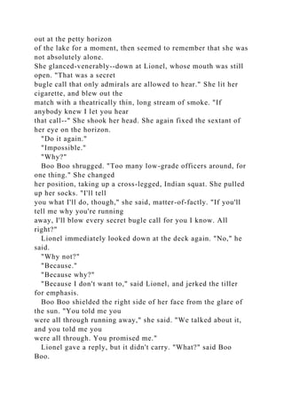 out at the petty horizon
of the lake for a moment, then seemed to remember that she was
not absolutely alone.
She glanced-venerably--down at Lionel, whose mouth was still
open. "That was a secret
bugle call that only admirals are allowed to hear." She lit her
cigarette, and blew out the
match with a theatrically thin, long stream of smoke. "If
anybody knew I let you hear
that call--" She shook her head. She again fixed the sextant of
her eye on the horizon.
"Do it again."
"Impossible."
"Why?"
Boo Boo shrugged. "Too many low-grade officers around, for
one thing." She changed
her position, taking up a cross-legged, Indian squat. She pulled
up her socks. "I'll tell
you what I'll do, though," she said, matter-of-factly. "If you'll
tell me why you're running
away, I'll blow every secret bugle call for you I know. All
right?"
Lionel immediately looked down at the deck again. "No," he
said.
"Why not?"
"Because."
"Because why?"
"Because I don't want to," said Lionel, and jerked the tiller
for emphasis.
Boo Boo shielded the right side of her face from the glare of
the sun. "You told me you
were all through running away," she said. "We talked about it,
and you told me you
were all through. You promised me."
Lionel gave a reply, but it didn't carry. "What?" said Boo
Boo.
 
