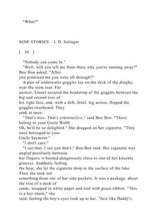 "What?"
NINE STORIES – J. D. Salinger
[ 36 ]
"Nobody can come in."
"Well, will you tell me from there why you're running away?"
Boo Boo asked. "After
you promised me you were all through?"
A pair of underwater goggles lay on the deck of the dinghy,
near the stem seat. For
answer, Lionel secured the headstrap of the goggles between the
big and second toes of
his right foot, and, with a deft, brief, leg action, flipped the
goggles overboard. They
sank at once.
"That's nice. That's constructive," said Boo Boo. "Those
belong to your Uncle Webb.
Oh, he'll be so delighted." She dragged on her cigarette. "They
once belonged to your
Uncle Seymour."
"I don't care."
"I see that. I see you don't," Boo Boo said. Her cigarette was
angled peculiarly between
her fingers; it burned dangerously close to one of her knuckle
grooves. Suddenly feeling
the heat, she let the cigarette drop to the surface of the lake.
Then she took out
something from one of her side pockets. It was a package, about
the size of a deck of
cards, wrapped in white paper and tied with green ribbon. "This
is a key chain," she
said, feeling the boy's eyes look up at her. "Just like Daddy's.
 