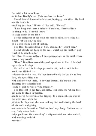 But with a lot more keys
on it than Daddy's has. This one has ten keys."
Lionel leaned forward in his seat, letting go the tiller. He held
out his hands in
catching position. "Throw it?" he said. "Please?"
"Let's keep our seats a minute, Sunshine. I have a little
thinking to do. I should throw
this key chain in the lake."
Lionel stared up at her with his mouth open. He closed his
mouth. "It's mine," he said
on a diminishing note of justice.
Boo Boo, looking down at him, shrugged. "I don't care."
Lionel slowly sat back in his seat, watching his mother, and
reached behind him for
the tiller. His eyes reflected pure perception, as his mother had
known they would.
"Here." Boo Boo tossed the package down to him. It landed
squarely on his lap.
He looked at it in his lap, picked it off, looked at it in his
hand, and flicked it--
sidearm--into the lake. He then immediately looked up at Boo
Boo, his eyes filled not
with defiance but tears. In another instant, his mouth was
distorted into a horizontal
figure-8, and he was crying mightily.
Boo Boo got to her feet, gingerly, like someone whose foot
has gone to sleep in theatre,
and lowered herself into the dinghy. In a moment, she was in
the stern seat, with the
pilot on her lap, and she was rocking him and kissing the back
of his neck and giving
out certain information: "Sailors don't cry, baby. Sailors never
cry. Only when their
ships go down. Or when they're shipwrecked, on rafts and all,
with nothing to drink
except--"
 