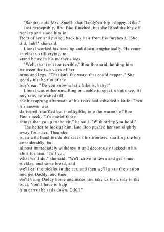 "Sandra--told Mrs. Smell--that Daddy's a big--sloppy--kike."
Just perceptibly, Boo Boo flinched, but she lifted the boy off
her lap and stood him in
front of her and pushed back his hair from his forehead. "She
did, huh?" she said.
Lionel worked his head up and down, emphatically. He came
in closer, still crying, to
stand between his mother's legs.
"Well, that isn't too terrible," Boo Boo said, holding him
between the two vises of her
arms and legs. "That isn't the worst that could happen." She
gently bit the rim of the
boy's ear. "Do you know what a kike is, baby?"
Lionel was either unwilling or unable to speak up at once. At
any rate, he waited till
the hiccupping aftermath of his tears had subsided a little. Then
his answer was
delivered, muffled but intelligible, into the warmth of Boo
Boo's neck. "It's one of those
things that go up in the air," he said. "With string you hold."
The better to look at him, Boo Boo pushed her son slightly
away from her. Then she
put a wild hand inside the seat of his trousers, startling the boy
considerably, but
almost immediately withdrew it and decorously tucked in his
shirt for him. "Tell you
what we'll do," she said. "We'll drive to town and get some
pickles, and some bread, and
we'll eat the pickles in the car, and then we'll go to the station
and get Daddy, and then
we'll bring Daddy home and make him take us for a ride in the
boat. You'll have to help
him carry the sails down. O.K.?"
 