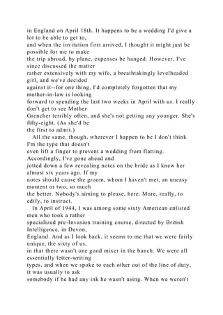 in England on April 18th. It happens to be a wedding I'd give a
lot to be able to get to,
and when the invitation first arrived, I thought it might just be
possible for me to make
the trip abroad, by plane, expenses be hanged. However, I've
since discussed the matter
rather extensively with my wife, a breathtakingly levelheaded
girl, and we've decided
against it--for one thing, I'd completely forgotten that my
mother-in-law is looking
forward to spending the last two weeks in April with us. I really
don't get to see Mother
Grencher terribly often, and she's not getting any younger. She's
fifty-eight. (As she'd be
the first to admit.)
All the same, though, wherever I happen to be I don't think
I'm the type that doesn't
even lift a finger to prevent a wedding from flatting.
Accordingly, I've gone ahead and
jotted down a few revealing notes on the bride as I knew her
almost six years ago. If my
notes should cause the groom, whom I haven't met, an uneasy
moment or two, so much
the better. Nobody's aiming to please, here. More, really, to
edify, to instruct.
In April of 1944, I was among some sixty American enlisted
men who took a rather
specialized pre-Invasion training course, directed by British
Intelligence, in Devon,
England. And as I look back, it seems to me that we were fairly
unique, the sixty of us,
in that there wasn't one good mixer in the bunch. We were all
essentially letter-writing
types, and when we spoke to each other out of the line of duty,
it was usually to ask
somebody if he had any ink he wasn't using. When we weren't
 