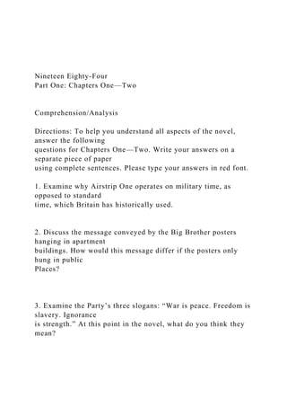 Nineteen Eighty-Four
Part One: Chapters One—Two
Comprehension/Analysis
Directions: To help you understand all aspects of the novel,
answer the following
questions for Chapters One—Two. Write your answers on a
separate piece of paper
using complete sentences. Please type your answers in red font.
1. Examine why Airstrip One operates on military time, as
opposed to standard
time, which Britain has historically used.
2. Discuss the message conveyed by the Big Brother posters
hanging in apartment
buildings. How would this message differ if the posters only
hung in public
Places?
3. Examine the Party’s three slogans: “War is peace. Freedom is
slavery. Ignorance
is strength.” At this point in the novel, what do you think they
mean?
 