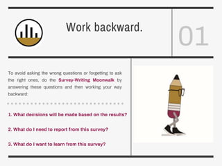 01
Work backward.
To avoid asking the wrong questions or forgetting to ask
the right ones, do the Survey-Writing Moonwalk by
answering these questions and then working your way
backward:
1. What decisions will be made based on the results?
2. What do I need to report from this survey?
3. What do I want to learn from this survey?
 