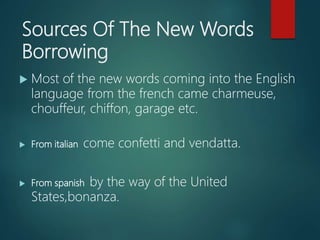Sources Of The New Words
Borrowing
 Most of the new words coming into the English
language from the french came charmeuse,
chouffeur, chiffon, garage etc.
 From italian come confetti and vendatta.
 From spanish by the way of the United
States,bonanza.
 