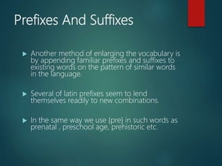 Prefixes And Suffixes
 Another method of enlarging the vocabulary is
by appending familiar prefixes and suffixes to
existing words on the pattern of similar words
in the language.
 Several of latin prefixes seem to lend
themselves readily to new combinations.
 In the same way we use {pre} in such words as
prenatal , preschool age, prehistoric etc.
 