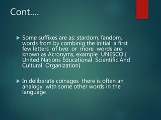 Cont….
 Some suffixes are as: stardom, fandom,
words from by combinig the initial a first
few letters of two or more words are
known as Acronyms, example UNESCO {
United Nations Educational Scientific And
Cultural Organization}
 In deliberate coinages there is often an
analogy with some other words in the
language.
 