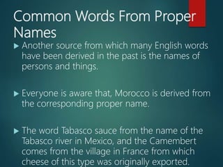 Common Words From Proper
Names
 Another source from which many English words
have been derived in the past is the names of
persons and things.
 Everyone is aware that, Morocco is derived from
the corresponding proper name.
 The word Tabasco sauce from the name of the
Tabasco river in Mexico, and the Camembert
comes from the village in France from which
cheese of this type was originally exported.
 
