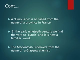 Cont….
 A “Limousine” is so called from the
name of a province in France.
 In the early nineteeth century we find
the verb to “Lynch” and it is now a
familiar word.
 The Mackintosh is derived from the
name of a Glasgow chemist.
 