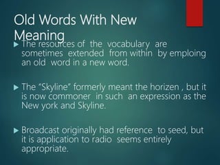 Old Words With New
Meaning
 The resources of the vocabulary are
sometimes extended from within by emploing
an old word in a new word.
 The “Skyline” formerly meant the horizen , but it
is now commoner in such an expression as the
New york and Skyline.
 Broadcast originally had reference to seed, but
it is application to radio seems entirely
appropriate.
 