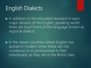 English Dialects
 In addition to the educated standard in each
major division of the English_speaking world
there are local forms of the language known as
regional dialects.
 In the newer countries where English has
spread in modern times these are not
numerous or so pronounced in their
individuality as they are in the British Isles.
 