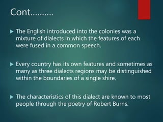 Cont……….
 The English introduced into the colonies was a
mixture of dialects in which the features of each
were fused in a common speech.
 Every country has its own features and sometimes as
many as three dialects regions may be distinguished
within the boundaries of a single shire.
 The characteristics of this dialect are known to most
people through the poetry of Robert Burns.
 