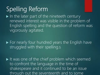 Spelling Reform
 In the later part of the nineteeth century
renewed interest was visible in the problem of
English spelling and the question of reform was
vigorously agitated.
 For nearly four hundred years the English have
struggled with their spelling.s
 It was one of the chief problem which seemed
to confront the language in the time of
shakespeare and it continued to be an issue
through out the seventeenth and to some
 