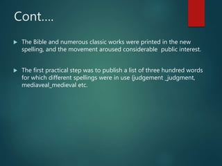 Cont….
 The Bible and numerous classic works were printed in the new
spelling, and the movement aroused considerable public interest.
 The first practical step was to publish a list of three hundred words
for which different spellings were in use {judgement _judgment,
mediaveal_medieval etc.
 