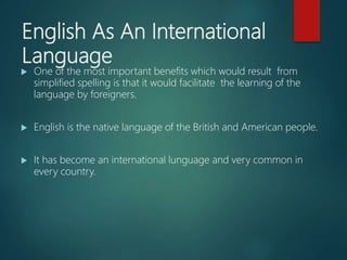 English As An International
Language
 One of the most important benefits which would result from
simplified spelling is that it would facilitate the learning of the
language by foreigners.
 English is the native language of the British and American people.
 It has become an international lunguage and very common in
every country.
 