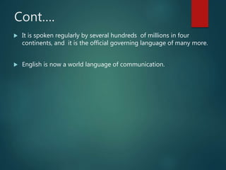 Cont….
 It is spoken regularly by several hundreds of millions in four
continents, and it is the official governing language of many more.
 English is now a world language of communication.
 