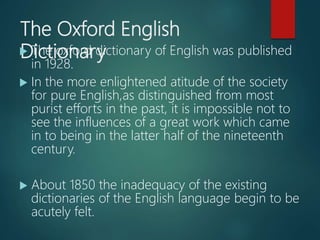 The Oxford English
Dictionary The oxford dictionary of English was published
in 1928.
 In the more enlightened atitude of the society
for pure English,as distinguished from most
purist efforts in the past, it is impossible not to
see the influences of a great work which came
in to being in the latter half of the nineteenth
century.
 About 1850 the inadequacy of the existing
dictionaries of the English language begin to be
acutely felt.
 