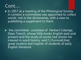 Cont….
 In 1857 at a meeting of the Philological Society
in London a commettee was appointed to collect
words not in the dictionaries, with a view to
publishing a suppliment to them.
 the committee consisted of Herbert Colerige,
Dean Trench, whose little books English past and
present and the study of words had shown his
interest in word history, and F.J.Furnivall,that
great student and inspirer of students of early
English literature.
 