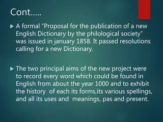 Cont…..
 A formal “Proposal for the publication of a new
English Dictionary by the philological society”
was issued in january 1858. It passed resolutions
calling for a new Dictionary.
 The two principal aims of the new project were
to record every word which could be found in
English from about the year 1000 and to exhibit
the history of each its forms,its various spellings,
and all its uses and meanings, pas and present.
 