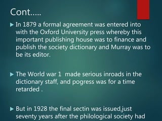 Cont…..
 In 1879 a formal agreement was entered into
with the Oxford University press whereby this
important publishing house was to finance and
publish the society dictionary and Murray was to
be its editor.
 The World war 1 made serious inroads in the
dictionary staff, and pogress was for a time
retarded .
 But in 1928 the final sectin was issued,just
seventy years after the philological society had
 