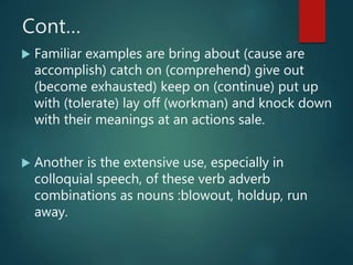 Cont…
 Familiar examples are bring about (cause are
accomplish) catch on (comprehend) give out
(become exhausted) keep on (continue) put up
with (tolerate) lay off (workman) and knock down
with their meanings at an actions sale.
 Another is the extensive use, especially in
colloquial speech, of these verb adverb
combinations as nouns :blowout, holdup, run
away.
 