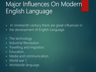 Major Influences On Modern
English Language
 In nineteenth century there are great influences in
 the development of English Language.
 The technology.
 Industrial Revolution.
 Travelling and migration.
 Education.
 Media and communication.
 World war 1.
 Worldwide language.
 