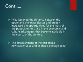 Cont…..
 They lessened the distance between the
upper and the lower classes and greatly
increased the opportunities for the mass of
the population to share in the economic and
culture advantages that become available in
the course of the century.
 The establishment of the first cheap
newspaper 1816 and of cheap postage 1840.
 