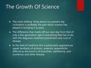 The Growth Of Science
 The most striking thing about our present day
civilization is probably the part which science has
played in bringing it to pass.
 The difference that marks off our own day from that of
only a few generation ago in everything that has to do
with the diagnosis treatment prevention and cure of
disease.
 In the field of medicine this is particularly apparent.we
speak familiarly of acidosis, anaemia, appendicitis
difficult as the word is of bronchitis, diphtherria, and
numerous and other disease.
 