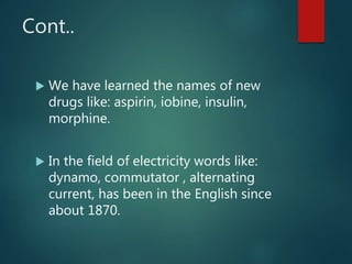 Cont..
 We have learned the names of new
drugs like: aspirin, iobine, insulin,
morphine.
 In the field of electricity words like:
dynamo, commutator , alternating
current, has been in the English since
about 1870.
 
