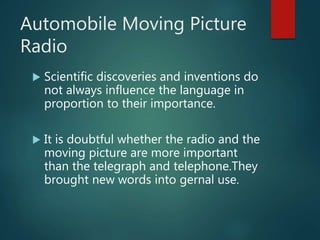 Automobile Moving Picture
Radio
 Scientific discoveries and inventions do
not always influence the language in
proportion to their importance.
 It is doubtful whether the radio and the
moving picture are more important
than the telegraph and telephone.They
brought new words into gernal use.
 
