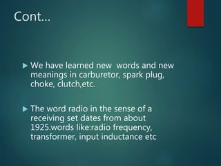 Cont…
 We have learned new words and new
meanings in carburetor, spark plug,
choke, clutch,etc.
 The word radio in the sense of a
receiving set dates from about
1925.words like:radio frequency,
transformer, input inductance etc
 