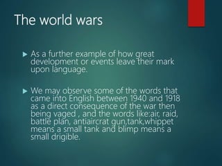 The world wars
 As a further example of how great
development or events leave their mark
upon language.
 We may observe some of the words that
came into English between 1940 and 1918
as a direct consequence of the war then
being vaged , and the words like:air, raid,
battle plan, antiaircrat gun,tank,whippet
means a small tank and blimp means a
small drigible.
 