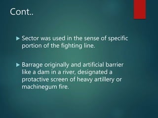 Cont..
 Sector was used in the sense of specific
portion of the fighting line.
 Barrage originally and artificial barrier
like a dam in a river, designated a
protactive screen of heavy artillery or
machinegum fire.
 